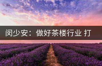 閔少安:做好茶樓行業(yè) 打造魅力成都慢生活文化