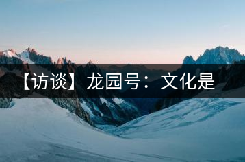 【訪談】龍園號(hào)：文化是企業(yè)的根本生命力