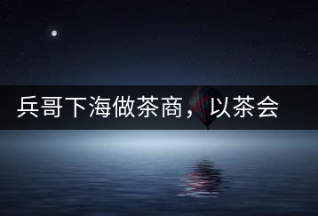 兵哥下海做茶商，以茶會友生意火