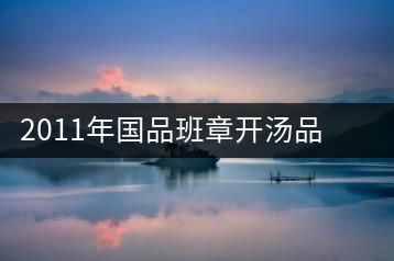 2011年國品班章開湯品鑒∣經(jīng)典回顧，王者風(fēng)范