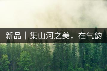 新品｜集山河之美，在氣韻山河！