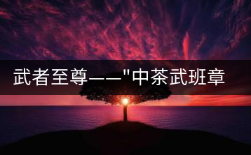 武者至尊——”中茶武班章”，帷幕之后的王者風(fēng)范