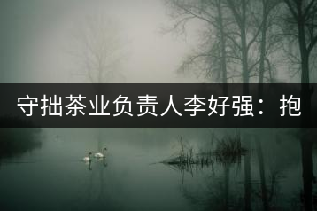 守拙茶業(yè)負(fù)責(zé)人李好強(qiáng)：抱樸守拙喝茶去！