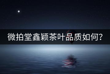 微拍堂鑫穎茶葉品質(zhì)如何？