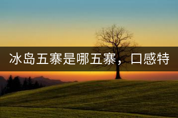 冰島五寨是哪五寨，口感特點(diǎn)介紹？