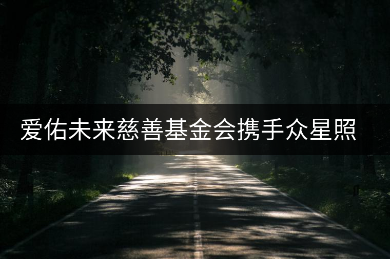 愛佑未來慈善基金會(huì)攜手眾星照亮困境兒童未來 愛佑未來慈善基金會(huì)攜手眾星照亮困境兒童未來