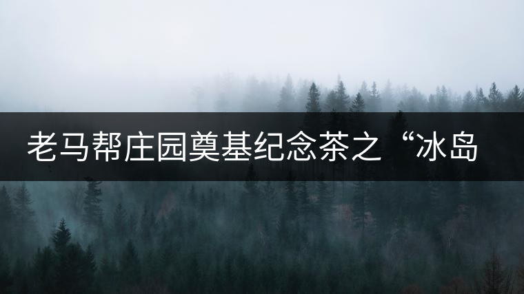 老馬幫莊園奠基紀(jì)念茶之“冰島老寨”即將重磅上市，3大亮點秒懂