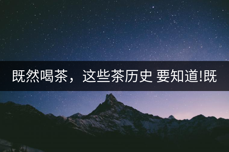 既然喝茶，這些茶歷史 要知道!既然喝茶，這些茶歷史 要知道！