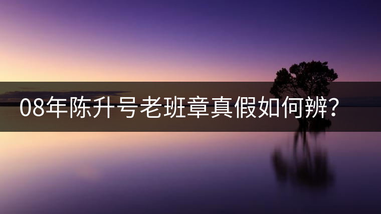 08年陳升號老班章真假如何辨？業(yè)內(nèi)人士教你這3點(diǎn)！