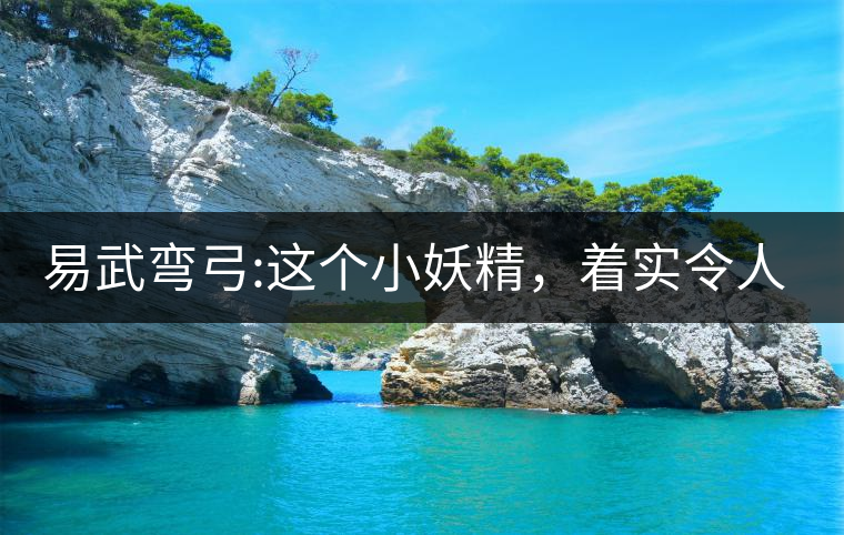 易武彎弓:這個小妖精，著實令人著迷，一口就打通你的...易武彎弓：這個小妖精，著實令人著迷，一口就打通你的任督二脈