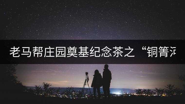 老馬幫莊園奠基紀念茶之“銅箐河老寨”即將榮耀上市...老馬幫莊園奠基紀念茶之“銅箐河老寨”即將榮耀上市，限量1333餅