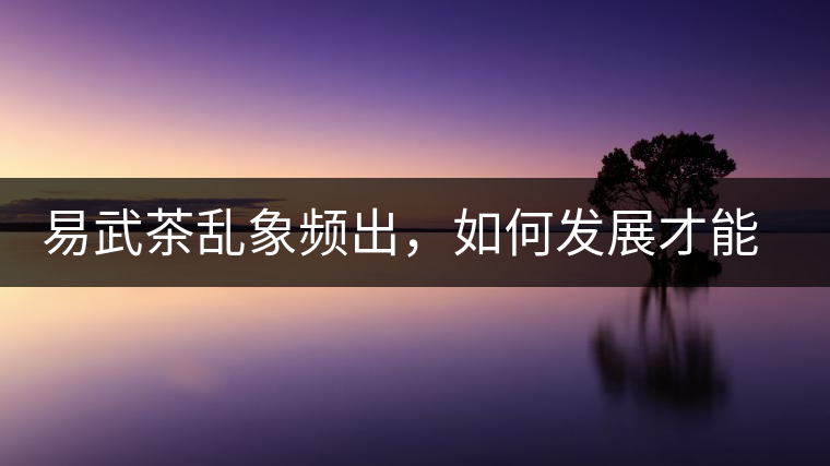 易武茶亂象頻出，如何發(fā)展才能持久不衰?易武茶亂象頻出，如何發(fā)展才能持久不衰？