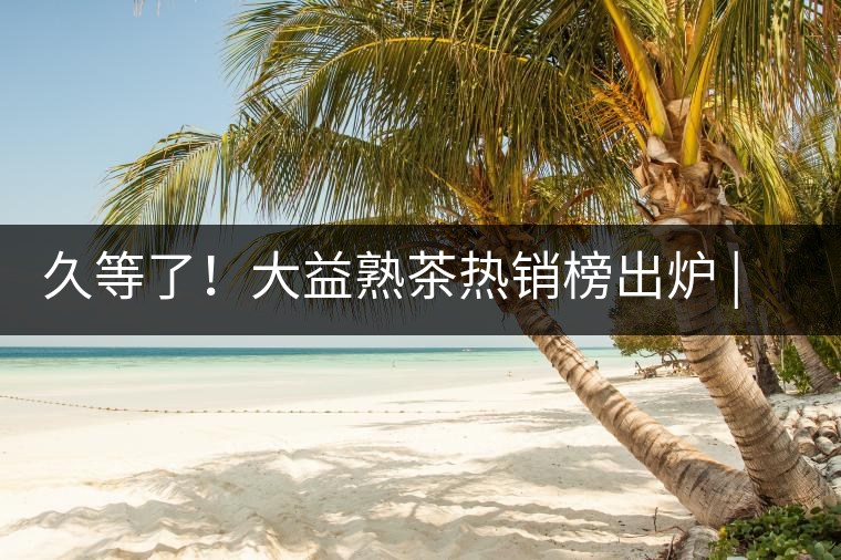 久等了！大益熟茶熱銷榜出爐 | 看看別人都買啥，618趕緊下單