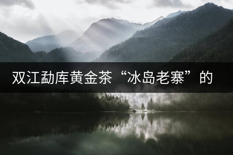 雙江勐庫黃金茶“冰島老寨”的審論雙江勐庫黃金茶“冰島老寨”的審論