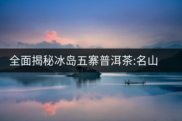 全面揭秘冰島五寨普洱茶:名山名寨，盡享冰糖韻全面揭秘冰島五寨普洱茶：名山名寨，盡享冰糖韻