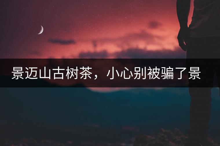 景邁山古樹茶，小心別被騙了景邁山古樹茶，小心別被騙了