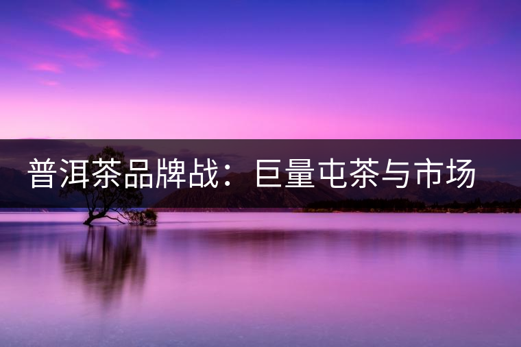 普洱茶品牌戰(zhàn)：巨量屯茶與市場困局怎么破？