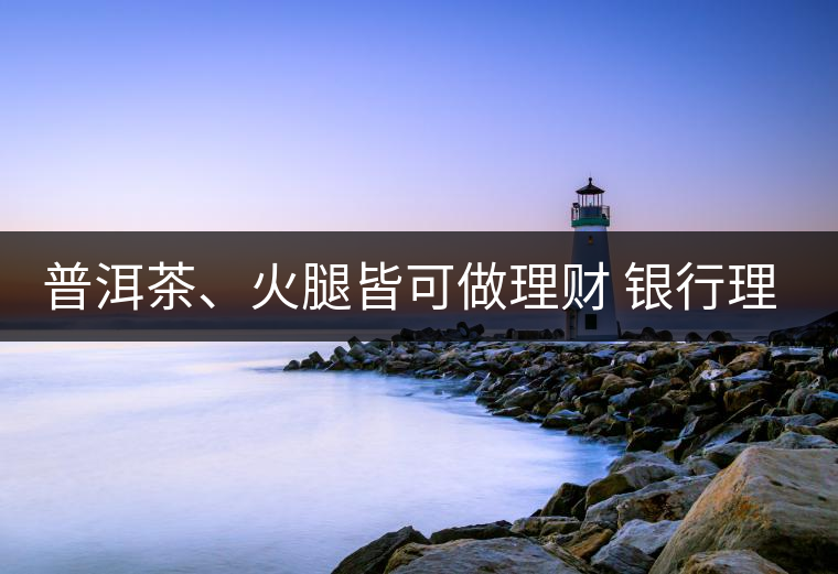 普洱茶、火腿皆可做理財 銀行理財越來越另類