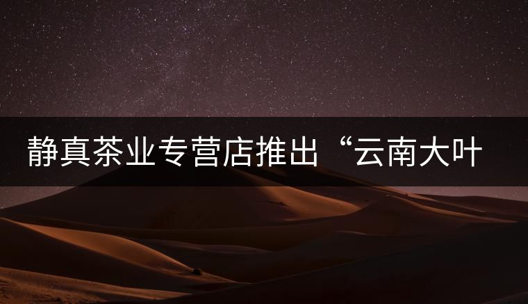 靜真茶業(yè)專營(yíng)店推出“云南大葉古樹普洱茶”