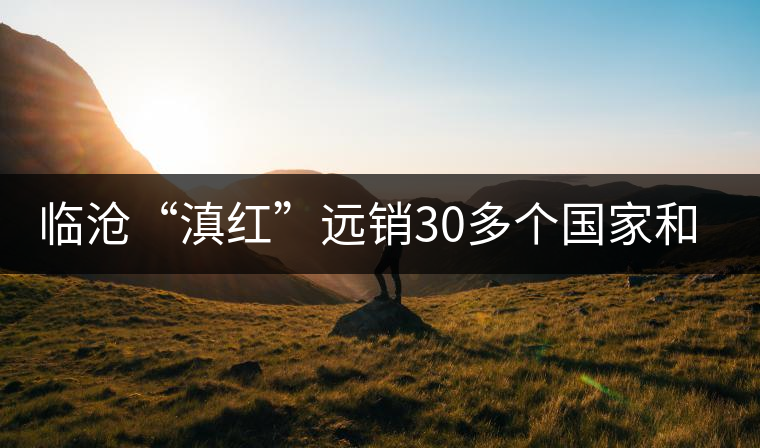 臨滄“滇紅”遠(yuǎn)銷30多個(gè)國(guó)家和地區(qū) 臨滄“滇紅”遠(yuǎn)銷30多個(gè)國(guó)家和地區(qū)