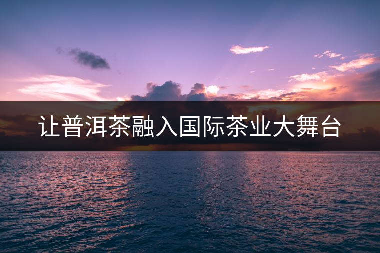 讓普洱茶融入國際茶業(yè)大舞臺 讓普洱茶融入國際茶業(yè)大舞臺