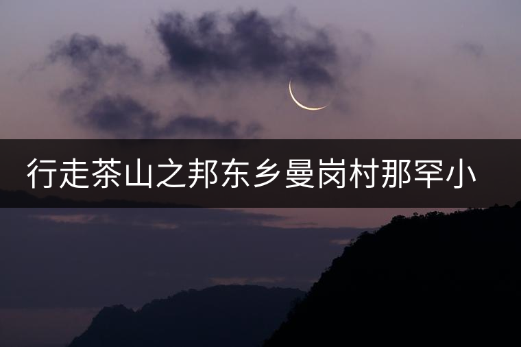 行走茶山之邦東鄉(xiāng)曼崗村那罕小寨 行走茶山之邦東鄉(xiāng)曼崗村那罕小寨