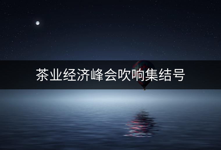 茶業(yè)經(jīng)濟(jì)峰會(huì)吹響集結(jié)號(hào)