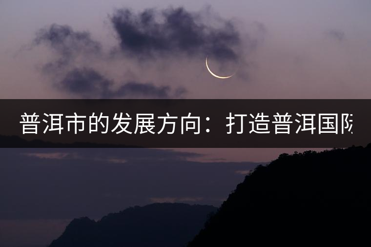 普洱市的發(fā)展方向:打造普洱國際品牌 緊盯養(yǎng)生健康產(chǎn)業(yè) 普洱市的發(fā)展方向:打造普洱國際品牌 緊盯養(yǎng)生健康產(chǎn)業(yè)