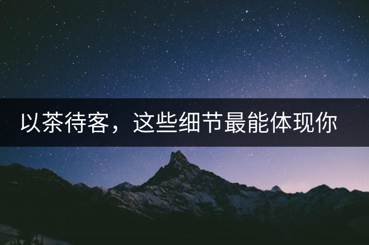 以茶待客，這些細(xì)節(jié)最能體現(xiàn)你的素質(zhì)