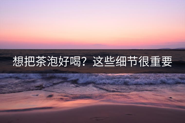 想把茶泡好喝？這些細(xì)節(jié)很重要