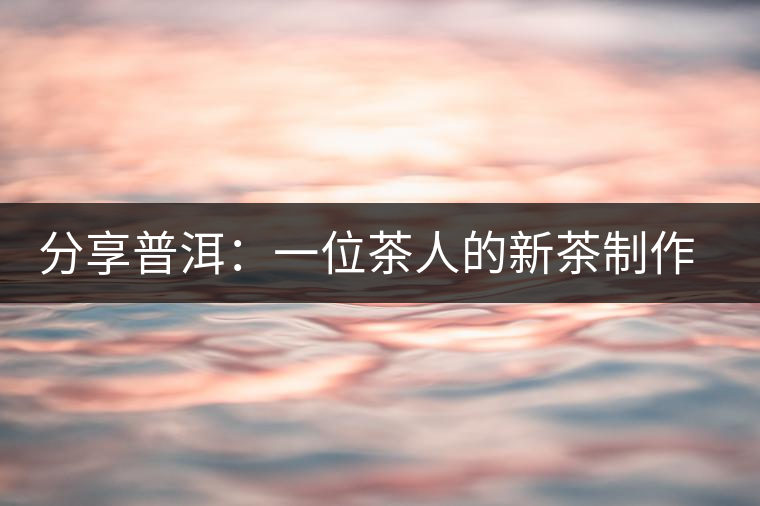 分享普洱:一位茶人的新茶制作思路 分享普洱:一位茶人的新茶制作思路