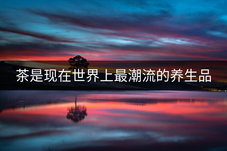 茶是現(xiàn)在世界上最潮流的養(yǎng)生品 茶是現(xiàn)在世界上最潮流的養(yǎng)生品