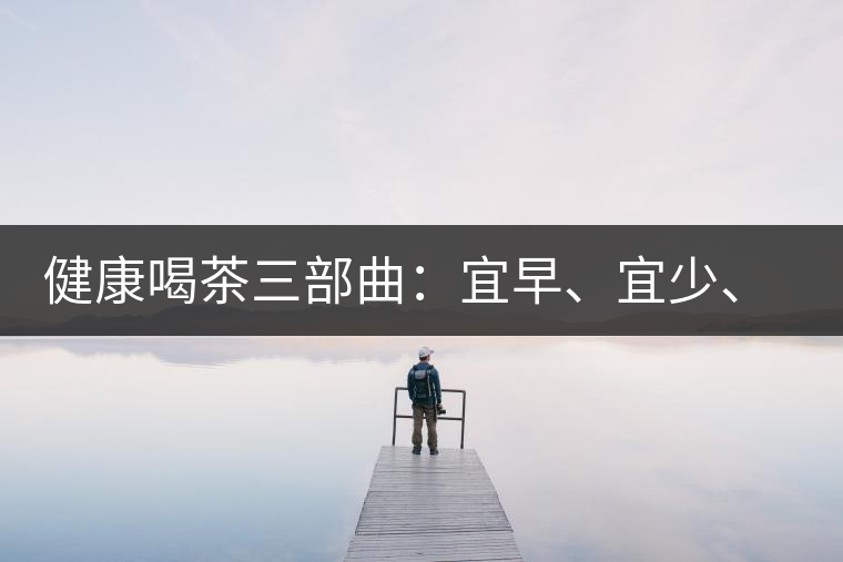 健康喝茶三部曲：宜早、宜少、宜淡