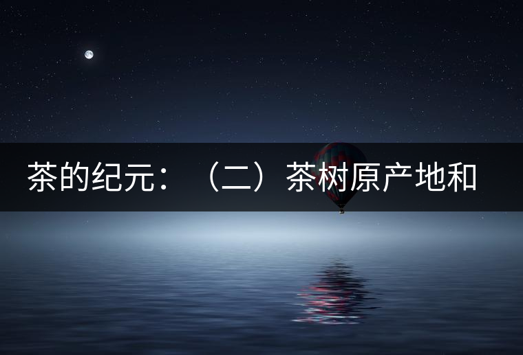 茶的紀元:(二)茶樹原產(chǎn)地和原始分布中心 茶的紀元:(二)茶樹原產(chǎn)地和原始分布中心