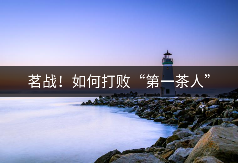 茗戰(zhàn)！如何打敗“第一茶人”