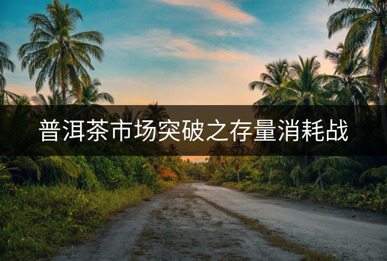 普洱茶市場突破之存量消耗戰(zhàn)