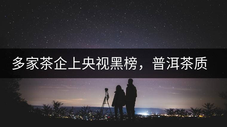 多家茶企上央視黑榜，普洱茶質(zhì)量獲權(quán)威機(jī)構(gòu)認(rèn)可