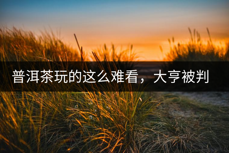 普洱茶玩的這么難看，大亨被判四年