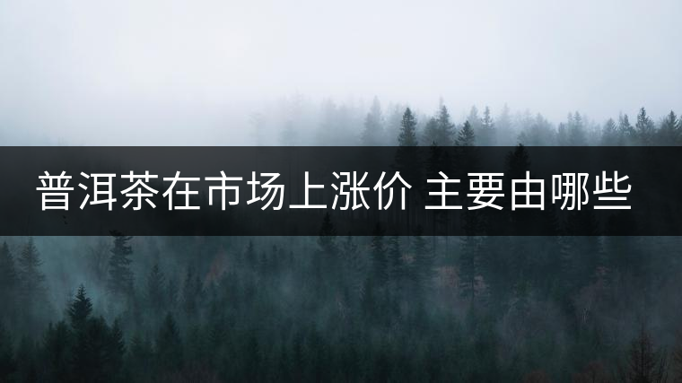 普洱茶在市場(chǎng)上漲價(jià) 主要由哪些因素主導(dǎo)？