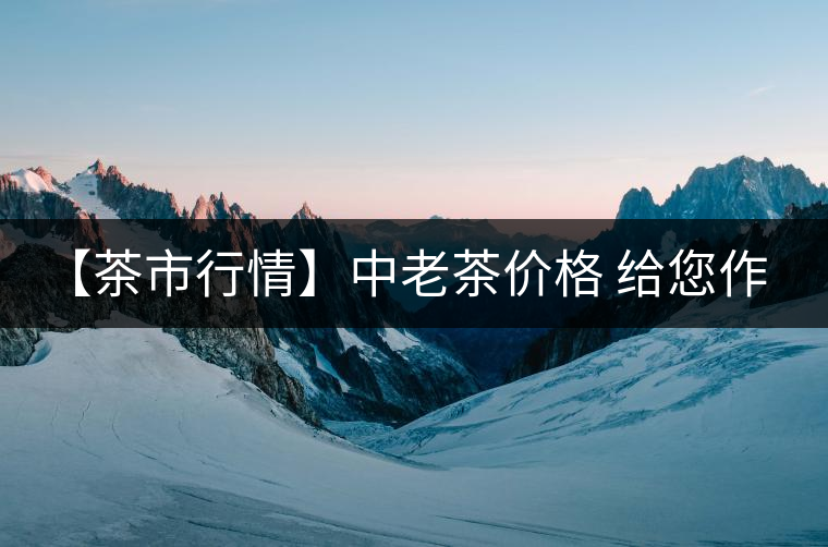 【茶市行情】中老茶價(jià)格 給您作參考！