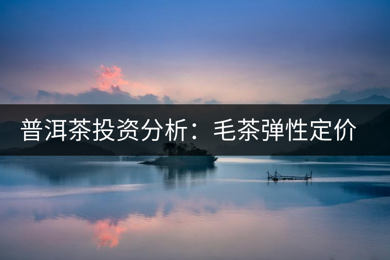 普洱茶投資分析:毛茶彈性定價的必要性 普洱茶投資分析:毛茶彈性定價的必要性