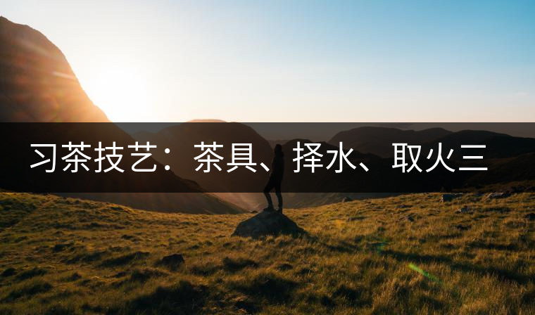 習(xí)茶技藝：茶具、擇水、取火三篇