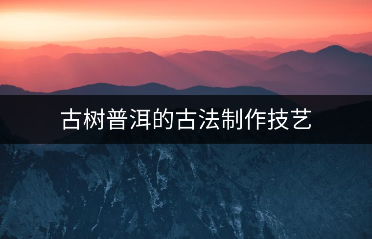 古樹普洱的古法制作技藝 古樹普洱的古法制作技藝
