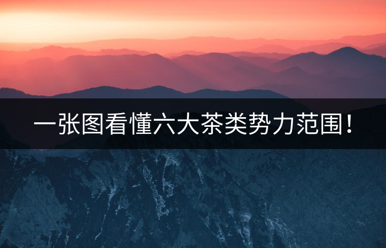 一張圖看懂六大茶類勢力范圍！