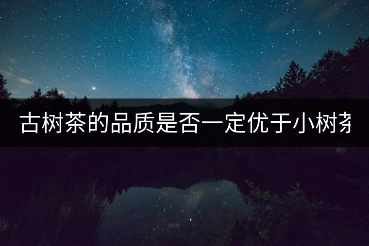 古樹茶的品質(zhì)是否一定優(yōu)于小樹茶？