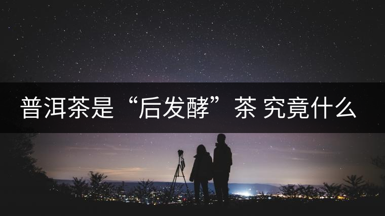 普洱茶是“后發(fā)酵”茶 究竟什么叫做“后發(fā)酵”？