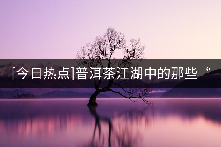 [今日熱點(diǎn)]普洱茶江湖中的那些“臉面茶”