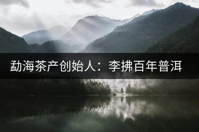 勐海茶產(chǎn)創(chuàng)始人:李拂百年普洱茶路 勐海茶產(chǎn)創(chuàng)始人:李拂百年普洱茶路