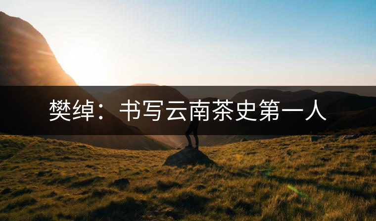 樊綽:書(shū)寫云南茶史第一人 樊綽:書(shū)寫云南茶史第一人