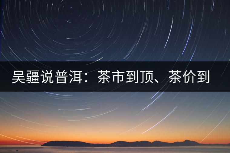 吳疆說普洱：茶市到頂、茶價(jià)到頂、概念到頂